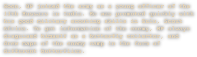 Soon, BP joined the army as a young officer of the 13th Hussars in India. He was promoted quickly with his good military scouting skills in Zulu, Scout Africa. To get information of the enemy, BP always disguised himself as a butterfly collector, and drew maps of the enemy camp in the form of different butterflies.