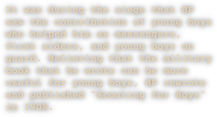 It was during the siege that BP saw the contribution of young boys who helped him as messengers, first aiders, and young boys on guard. Believing that the military book that he wrote can be more useful for young boys, BP rewrote and published "Scouting for Boys" in 1908.