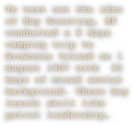 To test out the idea of Boy Scouting, BP conducted a 8 days camping trip to Brownsea Island on 1 August 1907 with  22 boys of mixed social background. These boy learnt skill like patrol leadership, 